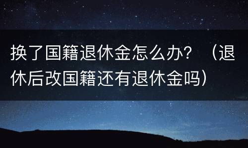 换了国籍退休金怎么办？（退休后改国籍还有退休金吗）