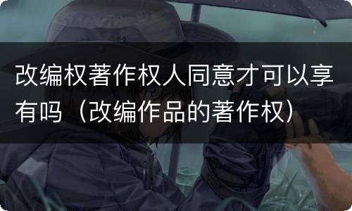 改编权著作权人同意才可以享有吗（改编作品的著作权）