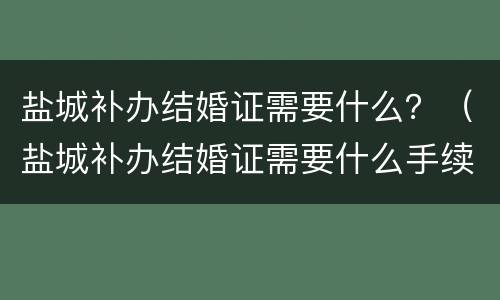 盐城补办结婚证需要什么？（盐城补办结婚证需要什么手续）