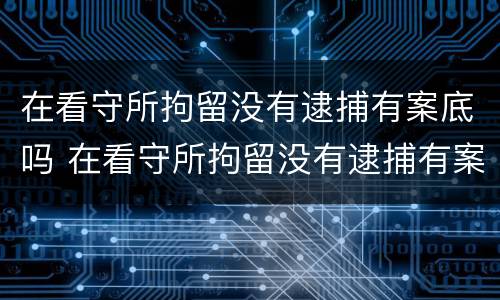 在看守所拘留没有逮捕有案底吗 在看守所拘留没有逮捕有案底吗知乎