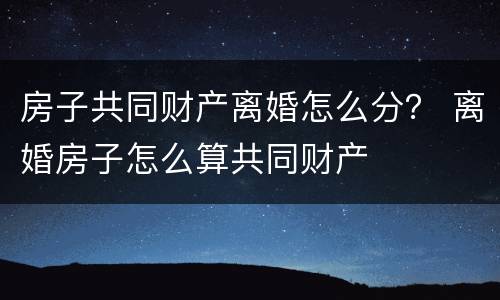 房子共同财产离婚怎么分？ 离婚房子怎么算共同财产