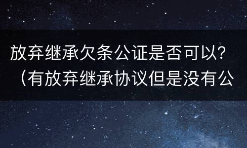 放弃继承欠条公证是否可以？（有放弃继承协议但是没有公证）