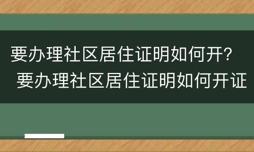 要办理社区居住证明如何开？ 要办理社区居住证明如何开证明