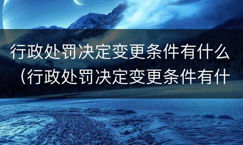 行政处罚决定变更条件有什么（行政处罚决定变更条件有什么规定）