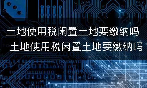 土地使用税闲置土地要缴纳吗 土地使用税闲置土地要缴纳吗为什么