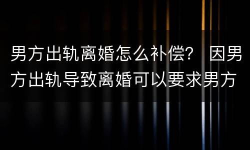 男方出轨离婚怎么补偿？ 因男方出轨导致离婚可以要求男方补偿吗