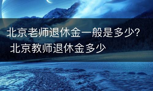 北京老师退休金一般是多少？ 北京教师退休金多少