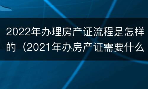 2022年办理房产证流程是怎样的（2021年办房产证需要什么手续及证件）