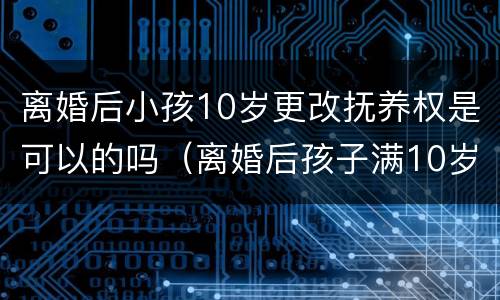 离婚后小孩10岁更改抚养权是可以的吗（离婚后孩子满10岁可以更改抚养权吗）