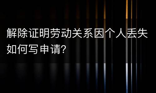 解除证明劳动关系因个人丢失如何写申请？