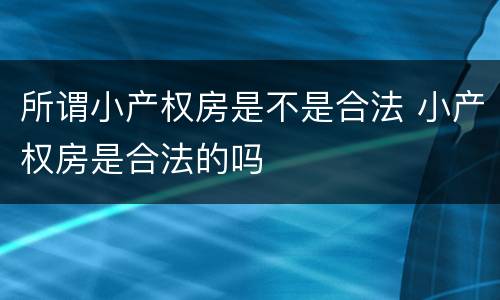 所谓小产权房是不是合法 小产权房是合法的吗