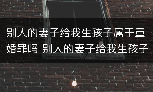 别人的妻子给我生孩子属于重婚罪吗 别人的妻子给我生孩子属于重婚罪吗知乎