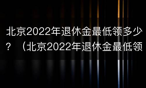 北京2022年退休金最低领多少？（北京2022年退休金最低领多少钱）