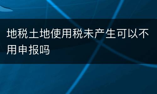 地税土地使用税未产生可以不用申报吗