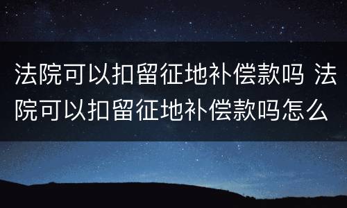 法院可以扣留征地补偿款吗 法院可以扣留征地补偿款吗怎么办