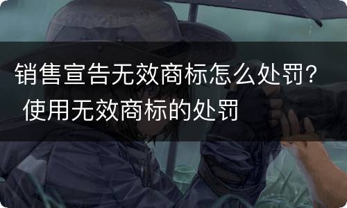 销售宣告无效商标怎么处罚？ 使用无效商标的处罚