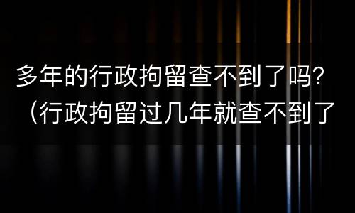 多年的行政拘留查不到了吗？（行政拘留过几年就查不到了）