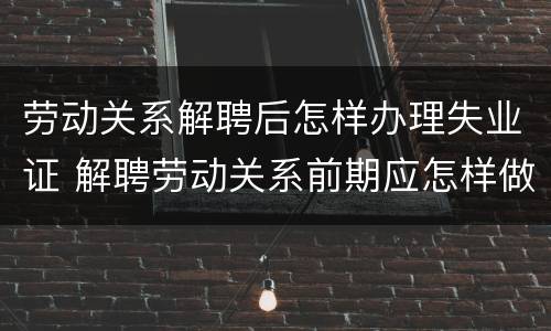 劳动关系解聘后怎样办理失业证 解聘劳动关系前期应怎样做通知书