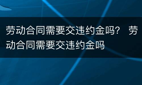 劳动合同需要交违约金吗？ 劳动合同需要交违约金吗