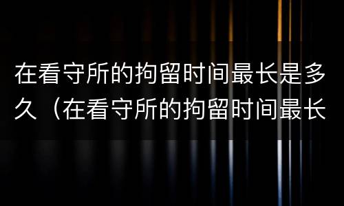 在看守所的拘留时间最长是多久（在看守所的拘留时间最长是多久啊）