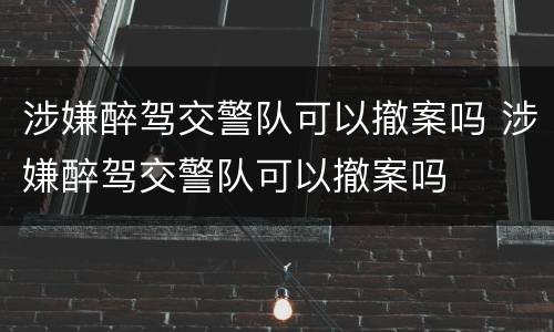 涉嫌醉驾交警队可以撤案吗 涉嫌醉驾交警队可以撤案吗