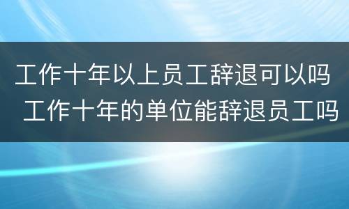 工作十年以上员工辞退可以吗 工作十年的单位能辞退员工吗?