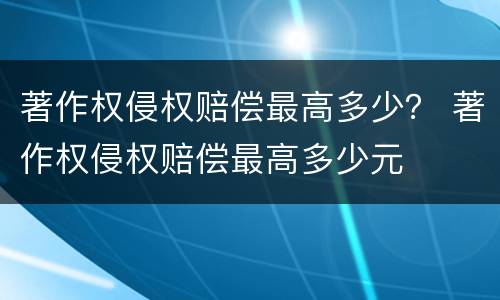 著作权侵权赔偿最高多少？ 著作权侵权赔偿最高多少元