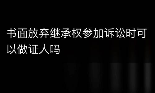 书面放弃继承权参加诉讼时可以做证人吗