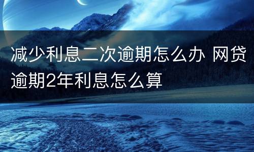 减少利息二次逾期怎么办 网贷逾期2年利息怎么算