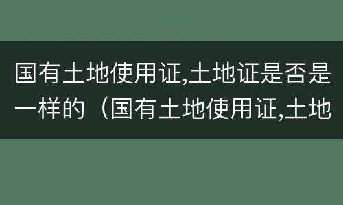 国有土地使用证,土地证是否是一样的（国有土地使用证,土地证是否是一样的颜色）