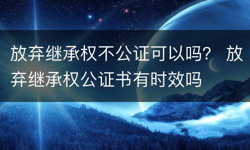 放弃继承权不公证可以吗？ 放弃继承权公证书有时效吗