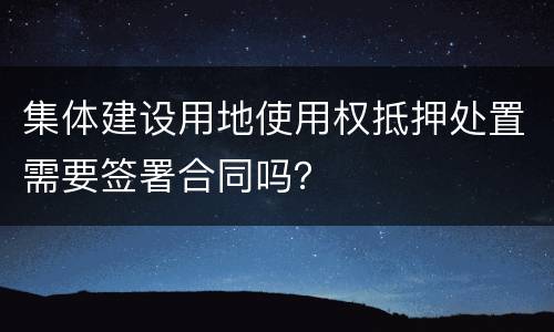 集体建设用地使用权抵押处置需要签署合同吗？