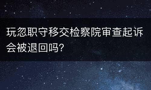 玩忽职守移交检察院审查起诉会被退回吗？