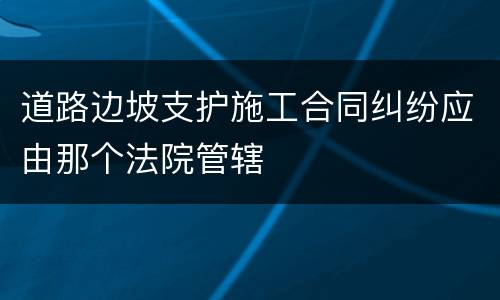 道路边坡支护施工合同纠纷应由那个法院管辖