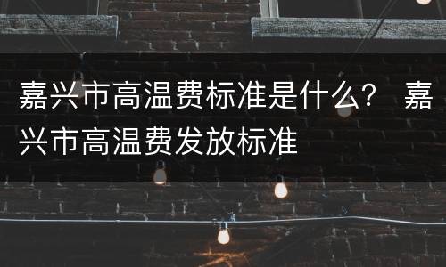 嘉兴市高温费标准是什么？ 嘉兴市高温费发放标准