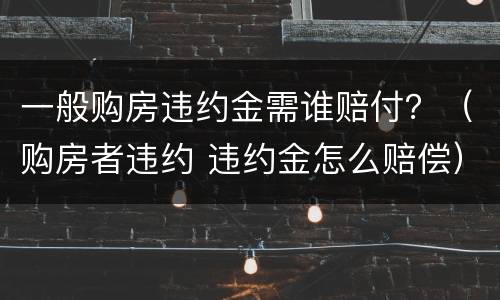 一般购房违约金需谁赔付？（购房者违约 违约金怎么赔偿）