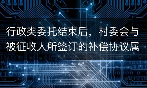 行政类委托结束后，村委会与被征收人所签订的补偿协议属于民事合同