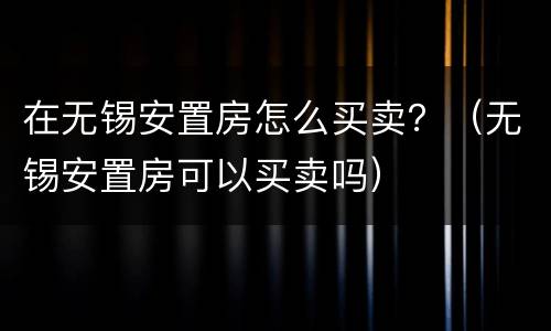 在无锡安置房怎么买卖？（无锡安置房可以买卖吗）