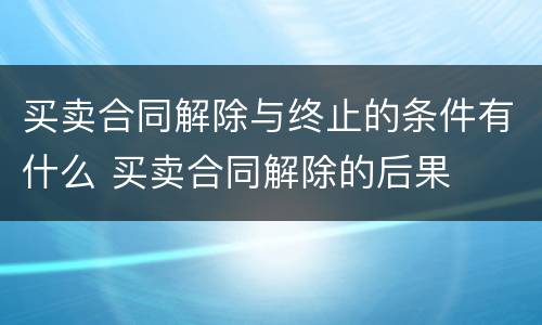 买卖合同解除与终止的条件有什么 买卖合同解除的后果