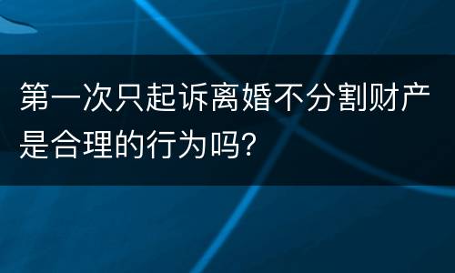 第一次只起诉离婚不分割财产是合理的行为吗？