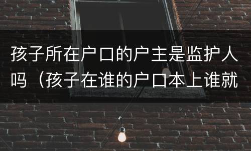 孩子所在户口的户主是监护人吗（孩子在谁的户口本上谁就是监护人吗）