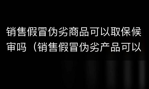 销售假冒伪劣商品可以取保候审吗（销售假冒伪劣产品可以取保候审吗）