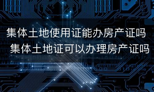 集体土地使用证能办房产证吗 集体土地证可以办理房产证吗