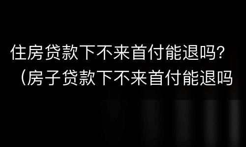 住房贷款下不来首付能退吗？（房子贷款下不来首付能退吗）