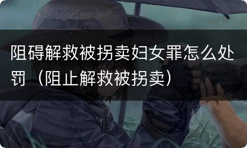 阻碍解救被拐卖妇女罪怎么处罚（阻止解救被拐卖）