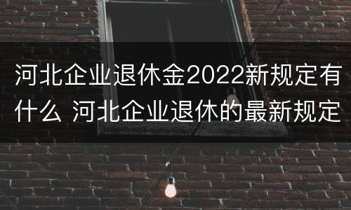 河北企业退休金2022新规定有什么 河北企业退休的最新规定