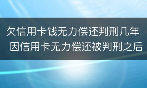 欠信用卡钱无力偿还判刑几年 因信用卡无力偿还被判刑之后还需要还吗