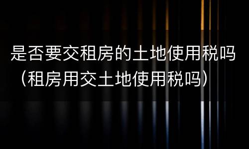 是否要交租房的土地使用税吗（租房用交土地使用税吗）