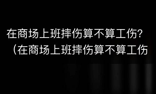 在商场上班摔伤算不算工伤？（在商场上班摔伤算不算工伤呢）