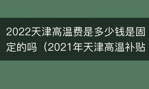 2022天津高温费是多少钱是固定的吗（2021年天津高温补贴多少钱）